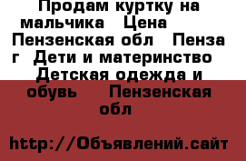 Продам куртку на мальчика › Цена ­ 700 - Пензенская обл., Пенза г. Дети и материнство » Детская одежда и обувь   . Пензенская обл.